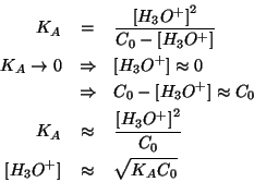 \begin{eqnarray*}
K_A&=&\frac{\ConcOf{{H_3O^{+}}}^2}{C_0-\ConcOf{{H_3O^{+}}}}\\ ...
...{H_3O^{+}}}^2}{C_0}\\
\ConcOf{{H_3O^{+}}}&\approx&\sqrt{K_AC_0}
\end{eqnarray*}