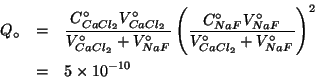 \begin{eqnarray*}
Q_\circ&=&\frac{\CZeroOf{CaCl_2}\VZeroOf{CaCl_2}}{\VZeroOf{CaC...
...NaF}}{\VZeroOf{CaCl_2}+\VZeroOf{NaF}}}^2\\
&=&5\TimesTenTo{-10}
\end{eqnarray*}