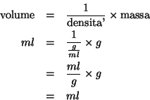 \begin{eqnarray*}
\mbox{volume}&=&\frac{1}{\mbox{densita'}}\times\mbox{massa}\\ ...
...c{1}{\frac{g}{ml}}\times{g}\\
&=&\frac{ml}{g}\times{g}\\
&=&ml
\end{eqnarray*}