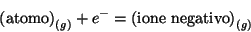 \begin{displaymath}
\left(\mbox{atomo}\right)_{(g)} +{e^-}= \left(\mbox{ione negativo}\right)_{(g)}
\end{displaymath}