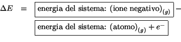 \begin{eqnarray*}
\Delta{E}&=&\fbox{energia del sistema: {$\left(\mbox{ione nega...
...rgia del sistema: {$\left(\mbox{atomo}\right)_{(g)} +{e^-}$}}\\
\end{eqnarray*}