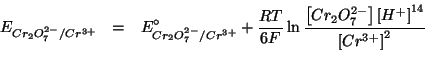\begin{eqnarray*}
E_{Cr_2O_7^{2-}/Cr^{3+}}&=&E^{\circ}_{Cr_2O_7^{2-}/Cr^{3+}}+\f...
...O_7^{2-}\right]\left[H^+\right]^{14}}{\left[Cr^{3+}\right]^2}\\
\end{eqnarray*}