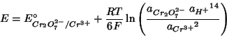 \begin{displaymath}
E=E^\circ_{Cr_2O_7^{2-}/Cr^{3+}}+\frac{RT}{6F}\ln\left(\frac{a_{Cr_2O_7^{2-}}\;{a_{H^+}}^{14}}{{a_{Cr^{3+}}}^2}\right)
\end{displaymath}